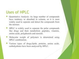 Uses of HPLC
 Quantitative Analysis: As large number of compounds
have tendency to absorbed in column, so it is most
widely used to separate and detect the compounds from
the mixture.
 HPLC is widely used to separate the polar compounds
like drugs and their metabolism ,peptides, vitamins,
amino acids, polyphenols and steroids.
 Molecular weight of polymers is determined using
HPLC combination.
 Various types of drugs,lipids, proteins, amino acids,
carbohydrates have been analyzed by HPLC.
 