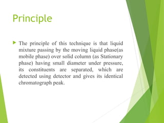 Principle
 The principle of this technique is that liquid
mixture passing by the moving liquid phase(as
mobile phase) over solid column (as Stationary
phase) having small diameter under pressure,
its constituents are separated, which are
detected using detector and gives its identical
chromatograph peak.
 