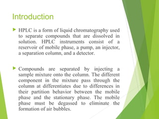 Introduction
 HPLC is a form of liquid chromatography used
to separate compounds that are dissolved in
solution. HPLC instruments consist of a
reservoir of mobile phase, a pump, an injector,
a separation column, and a detector.
 Compounds are separated by injecting a
sample mixture onto the column. The different
component in the mixture pass through the
column at differentiates due to differences in
their partition behavior between the mobile
phase and the stationary phase. The mobile
phase must be degassed to eliminate the
formation of air bubbles.
 