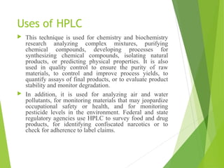 Uses of HPLC
 This technique is used for chemistry and biochemistry
research analyzing complex mixtures, purifying
chemical compounds, developing processes for
synthesizing chemical compounds, isolating natural
products, or predicting physical properties. It is also
used in quality control to ensure the purity of raw
materials, to control and improve process yields, to
quantify assays of final products, or to evaluate product
stability and monitor degradation.
 In addition, it is used for analyzing air and water
pollutants, for monitoring materials that may jeopardize
occupational safety or health, and for monitoring
pesticide levels in the environment. Federal and state
regulatory agencies use HPLC to survey food and drug
products, for identifying confiscated narcotics or to
check for adherence to label claims.
 