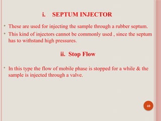 40
i. SEPTUM INJECTOR
 These are used for injecting the sample through a rubber septum.
 This kind of injectors cannot be commonly used , since the septum
has to withstand high pressures.
ii. Stop Flow
 In this type the flow of mobile phase is stopped for a while & the
sample is injected through a valve.
 