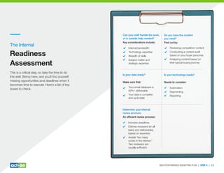 The Internal
Readiness
Assessment
This is a critical step, so take the time to do
this well. Skimp here, and you’ll ﬁnd yourself
missing opportunities and deadlines when it
becomes time to execute. Here’s a list of key
boxes to check.
HIGH-PERFORMANCE MARKETING PLAN | STEP 4 | 12
Is your technology ready?
Needs to consider:
Automation
Segmenting
Reporting
Is your data ready?
Make sure that:
Your email database is
90%+ deliverable
Your data is complete
and up-to-date
Do you have the content
you need?
Find out by:
Reviewing competitors’ content
Conducting a content audit
based on your buyer personas
Analyzing content based on
their typical buying journey
Determine your internal
review process:
An efﬁcient review process:
Includes deadlines
Deﬁnes reviewers for all
tasks and deliverables,
based on expertise.
Avoids “too many
cooks in the kitchen.”
Two reviewers are
usually sufﬁcient.
Can your staff handle the work,
or is outside help needed?
Key considerations include:
Internal bandwidth
Technology expertise
Breadth of skills
Subject matter and
strategic expertise
 