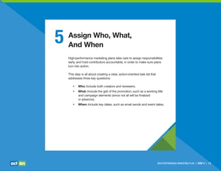 5 Assign Who, What,
And When
High-performance marketing plans take care to assign responsibilities
early, and hold contributors accountable, in order to make sure plans
turn into action.
This step is all about creating a clear, action-oriented task list that
addresses three key questions:
• Who: Include both creators and reviewers.
• What: Include the gist of the promotion, such as a working title
and campaign elements (since not all will be ﬁnalized
in advance).
• When: Include key dates, such as email sends and event dates.
HIGH-PERFORMANCE MARKETING PLAN | STEP 5 | 13
 