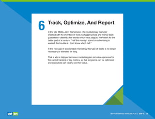 6 Track, Optimize, And Report
In the late 1800s, John Wanamaker—the revolutionary marketer
credited with the invention of ﬁxed, no-haggle prices and money-back
guarantees—uttered a few words which have plagued marketers for the
better part of a century: “Half the money I spend on advertising is
wasted; the trouble is I don't know which half.”
In the new age of accountable marketing, this type of waste is no longer
necessary or tolerated for long.
That is why a high-performance marketing plan includes a process for
the careful tracking of key metrics, so that programs can be optimized
and executives can clearly see their value.
HIGH-PERFORMANCE MARKETING PLAN | STEP 6 | 15
 