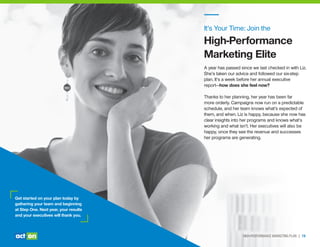 Get started on your plan today by
gathering your team and beginning
at Step One. Next year, your results
and your executives will thank you.
It’s Your Time: Join the
High-Performance
Marketing Elite
A year has passed since we last checked in with Liz.
She’s taken our advice and followed our six-step
plan. It’s a week before her annual executive
report—how does she feel now?
Thanks to her planning, her year has been far
more orderly. Campaigns now run on a predictable
schedule, and her team knows what’s expected of
them, and when. Liz is happy, because she now has
clear insights into her programs and knows what’s
working and what isn’t. Her executives will also be
happy, once they see the revenue and successes
her programs are generating.
HIGH-PERFORMANCE MARKETING PLAN | 19
 