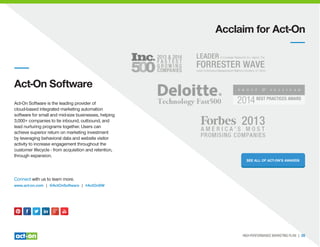 Acclaim for Act-On
Act-On Software
Act-On Software is the leading provider of
cloud-based integrated marketing automation
software for small and mid-size businesses, helping
3,000+ companies to tie inbound, outbound, and
lead nurturing programs together. Users can
achieve superior return on marketing investment
by leveraging behavioral data and website visitor
activity to increase engagement throughout the
customer lifecycle - from acquisition and retention,
through expansion.
Connect with us to learn more.
www.act-on.com | @ActOnSoftware | #ActOnSW
SEE ALL OF ACT-ON’S AWARDS
HIGH-PERFORMANCE MARKETING PLAN | 20
 