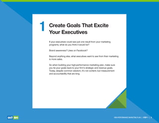 HIGH-PERFORMANCE MARKETING PLAN | STEP 1 | 3
1 Create Goals That Excite
Your Executives
If your executives could see just one result from your marketing
programs, what do you think it would be?
Brand awareness? Likes on Facebook?
Beyond anything else, what executives want to see from their marketing
is more sales.
So when building your high-performance marketing plan, make sure
you tie your goals back to your ﬁrm’s strategic and revenue goals.
Today, despite common wisdom, it’s not content, but measurement
and accountability that are king.
 