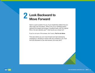 HIGH-PERFORMANCE MARKETING PLAN | STEP 2 | 6
2 Look Backward to
Move Forward
Here’s a quick question for you: If your leadership walked into your
ofﬁce right now and asked, “Which one of our marketing tactics
delivered the largest percentage of qualiﬁed leads, with the highest
ROI, in the last calendar year?” what would your answer be?
If you’re not sure of the answer, don’t worry. You’re not alone.
That said, before you can move forward and start developing
messaging or deciding on tactics with any conﬁdence, you must
ﬁrst look backward to see what worked, and what didn’t.
 