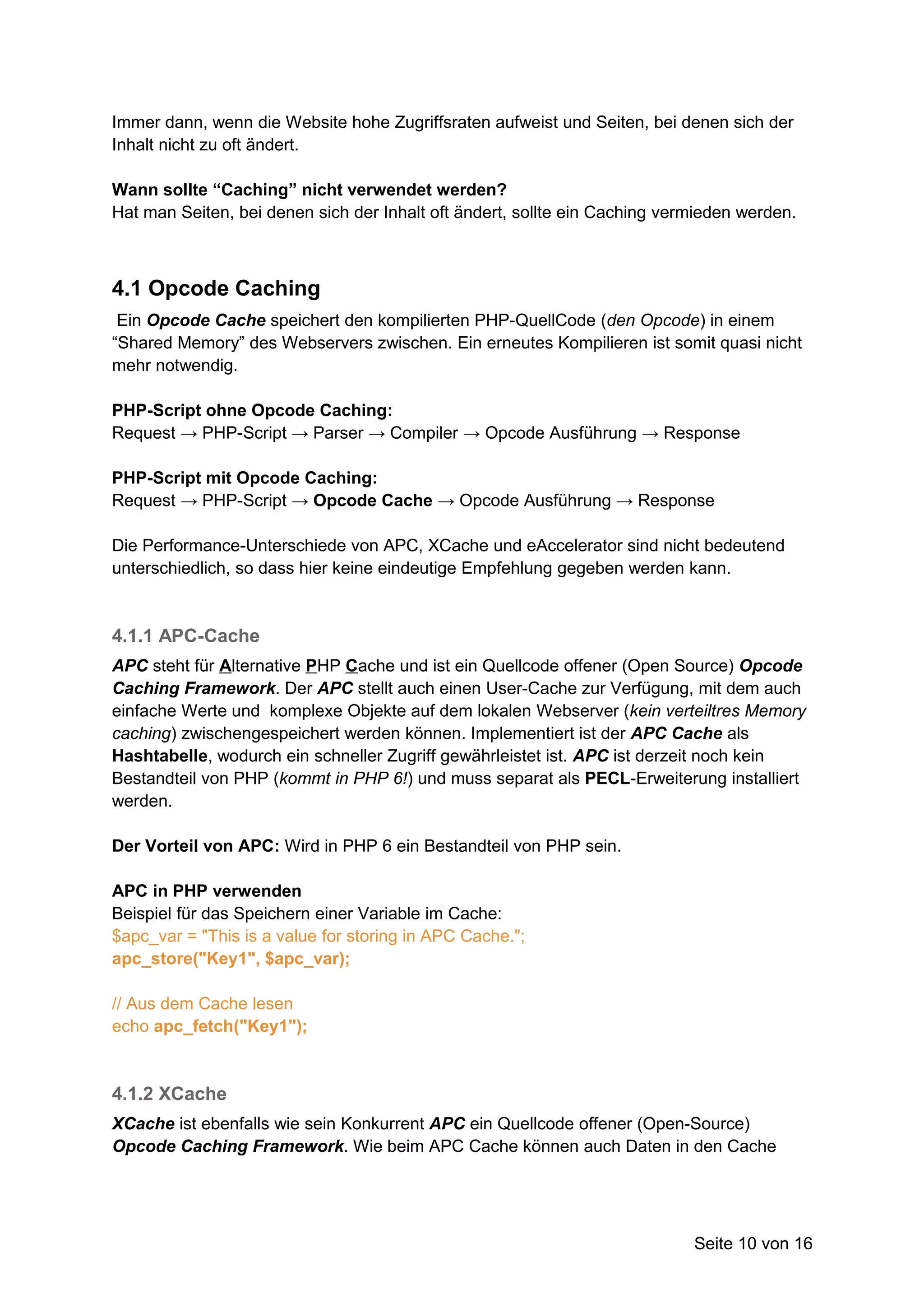 Immer dann, wenn die Website hohe Zugriffsraten aufweist und Seiten, bei denen sich der
Inhalt nicht zu oft ändert.

Wann sollte “Caching” nicht verwendet werden?
Hat man Seiten, bei denen sich der Inhalt oft ändert, sollte ein Caching vermieden werden.



4.1 Opcode Caching
 Ein Opcode Cache speichert den kompilierten PHP-QuellCode (den Opcode) in einem
“Shared Memory” des Webservers zwischen. Ein erneutes Kompilieren ist somit quasi nicht
mehr notwendig.

PHP-Script ohne Opcode Caching:
Request → PHP-Script → Parser → Compiler → Opcode Ausführung → Response

PHP-Script mit Opcode Caching:
Request → PHP-Script → Opcode Cache → Opcode Ausführung → Response

Die Performance-Unterschiede von APC, XCache und eAccelerator sind nicht bedeutend
unterschiedlich, so dass hier keine eindeutige Empfehlung gegeben werden kann.



4.1.1 APC-Cache
APC steht für Alternative PHP Cache und ist ein Quellcode offener (Open Source) Opcode
Caching Framework. Der APC stellt auch einen User-Cache zur Verfügung, mit dem auch
einfache Werte und komplexe Objekte auf dem lokalen Webserver (kein verteiltres Memory
caching) zwischengespeichert werden können. Implementiert ist der APC Cache als
Hashtabelle, wodurch ein schneller Zugriff gewährleistet ist. APC ist derzeit noch kein
Bestandteil von PHP (kommt in PHP 6!) und muss separat als PECL-Erweiterung installiert
werden.

Der Vorteil von APC: Wird in PHP 6 ein Bestandteil von PHP sein.

APC in PHP verwenden
Beispiel für das Speichern einer Variable im Cache:
$apc_var = "This is a value for storing in APC Cache.";
apc_store("Key1", $apc_var);

// Aus dem Cache lesen
echo apc_fetch("Key1");


4.1.2 XCache
XCache ist ebenfalls wie sein Konkurrent APC ein Quellcode offener (Open-Source)
Opcode Caching Framework. Wie beim APC Cache können auch Daten in den Cache




                                                                            Seite 10 von 16
 