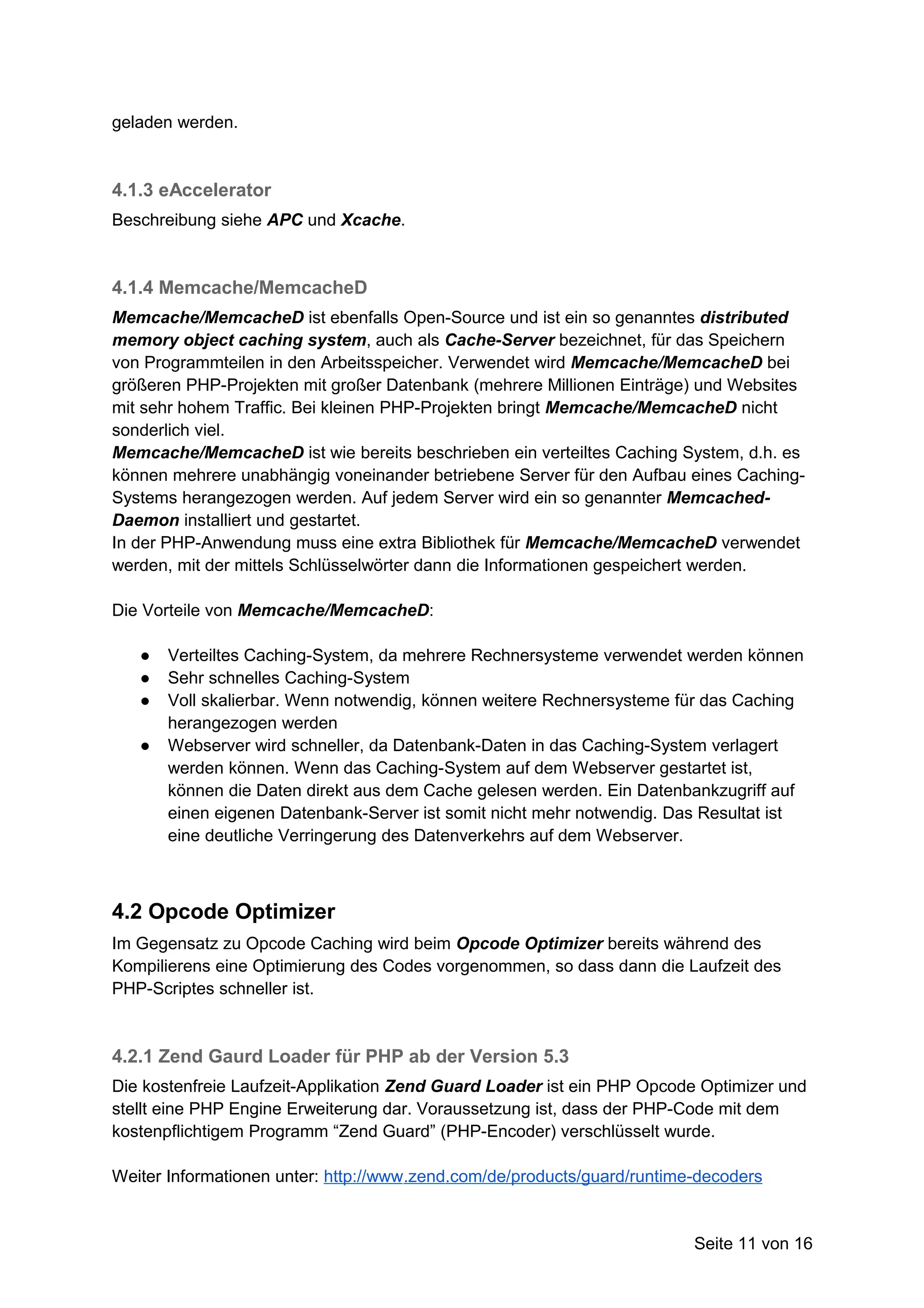 geladen werden.



4.1.3 eAccelerator
Beschreibung siehe APC und Xcache.


4.1.4 Memcache/MemcacheD
Memcache/MemcacheD ist ebenfalls Open-Source und ist ein so genanntes distributed
memory object caching system, auch als Cache-Server bezeichnet, für das Speichern
von Programmteilen in den Arbeitsspeicher. Verwendet wird Memcache/MemcacheD bei
größeren PHP-Projekten mit großer Datenbank (mehrere Millionen Einträge) und Websites
mit sehr hohem Traffic. Bei kleinen PHP-Projekten bringt Memcache/MemcacheD nicht
sonderlich viel.
Memcache/MemcacheD ist wie bereits beschrieben ein verteiltes Caching System, d.h. es
können mehrere unabhängig voneinander betriebene Server für den Aufbau eines Caching-
Systems herangezogen werden. Auf jedem Server wird ein so genannter Memcached-
Daemon installiert und gestartet.
In der PHP-Anwendung muss eine extra Bibliothek für Memcache/MemcacheD verwendet
werden, mit der mittels Schlüsselwörter dann die Informationen gespeichert werden.

Die Vorteile von Memcache/MemcacheD:

   ●   Verteiltes Caching-System, da mehrere Rechnersysteme verwendet werden können
   ●   Sehr schnelles Caching-System
   ●   Voll skalierbar. Wenn notwendig, können weitere Rechnersysteme für das Caching
       herangezogen werden
   ●   Webserver wird schneller, da Datenbank-Daten in das Caching-System verlagert
       werden können. Wenn das Caching-System auf dem Webserver gestartet ist,
       können die Daten direkt aus dem Cache gelesen werden. Ein Datenbankzugriff auf
       einen eigenen Datenbank-Server ist somit nicht mehr notwendig. Das Resultat ist
       eine deutliche Verringerung des Datenverkehrs auf dem Webserver.



4.2 Opcode Optimizer
Im Gegensatz zu Opcode Caching wird beim Opcode Optimizer bereits während des
Kompilierens eine Optimierung des Codes vorgenommen, so dass dann die Laufzeit des
PHP-Scriptes schneller ist.



4.2.1 Zend Gaurd Loader für PHP ab der Version 5.3
Die kostenfreie Laufzeit-Applikation Zend Guard Loader ist ein PHP Opcode Optimizer und
stellt eine PHP Engine Erweiterung dar. Voraussetzung ist, dass der PHP-Code mit dem
kostenpflichtigem Programm “Zend Guard” (PHP-Encoder) verschlüsselt wurde.

Weiter Informationen unter: http://www.zend.com/de/products/guard/runtime-decoders


                                                                         Seite 11 von 16
 