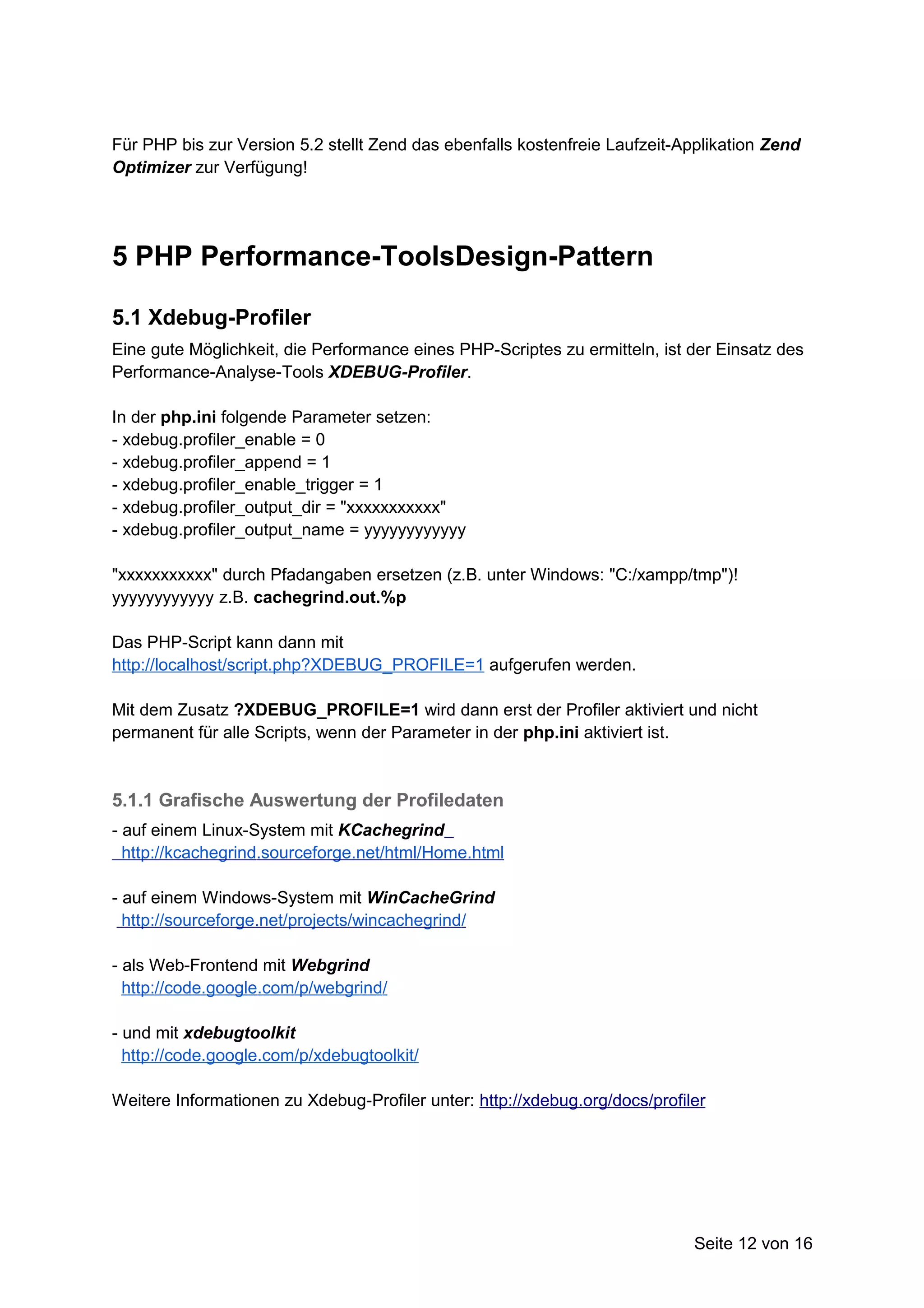 Für PHP bis zur Version 5.2 stellt Zend das ebenfalls kostenfreie Laufzeit-Applikation Zend
Optimizer zur Verfügung!




5 PHP Performance-ToolsDesign-Pattern

5.1 Xdebug-Profiler
Eine gute Möglichkeit, die Performance eines PHP-Scriptes zu ermitteln, ist der Einsatz des
Performance-Analyse-Tools XDEBUG-Profiler.

In der php.ini folgende Parameter setzen:
- xdebug.profiler_enable = 0
- xdebug.profiler_append = 1
- xdebug.profiler_enable_trigger = 1
- xdebug.profiler_output_dir = "xxxxxxxxxxx"
- xdebug.profiler_output_name = yyyyyyyyyyyy

"xxxxxxxxxxx" durch Pfadangaben ersetzen (z.B. unter Windows: "C:/xampp/tmp")!
yyyyyyyyyyyy z.B. cachegrind.out.%p

Das PHP-Script kann dann mit
http://localhost/script.php?XDEBUG_PROFILE=1 aufgerufen werden.

Mit dem Zusatz ?XDEBUG_PROFILE=1 wird dann erst der Profiler aktiviert und nicht
permanent für alle Scripts, wenn der Parameter in der php.ini aktiviert ist.



5.1.1 Grafische Auswertung der Profiledaten
- auf einem Linux-System mit KCachegrind
  http://kcachegrind.sourceforge.net/html/Home.html

- auf einem Windows-System mit WinCacheGrind
  http://sourceforge.net/projects/wincachegrind/

- als Web-Frontend mit Webgrind
  http://code.google.com/p/webgrind/

- und mit xdebugtoolkit
  http://code.google.com/p/xdebugtoolkit/

Weitere Informationen zu Xdebug-Profiler unter: http://xdebug.org/docs/profiler




                                                                             Seite 12 von 16
 