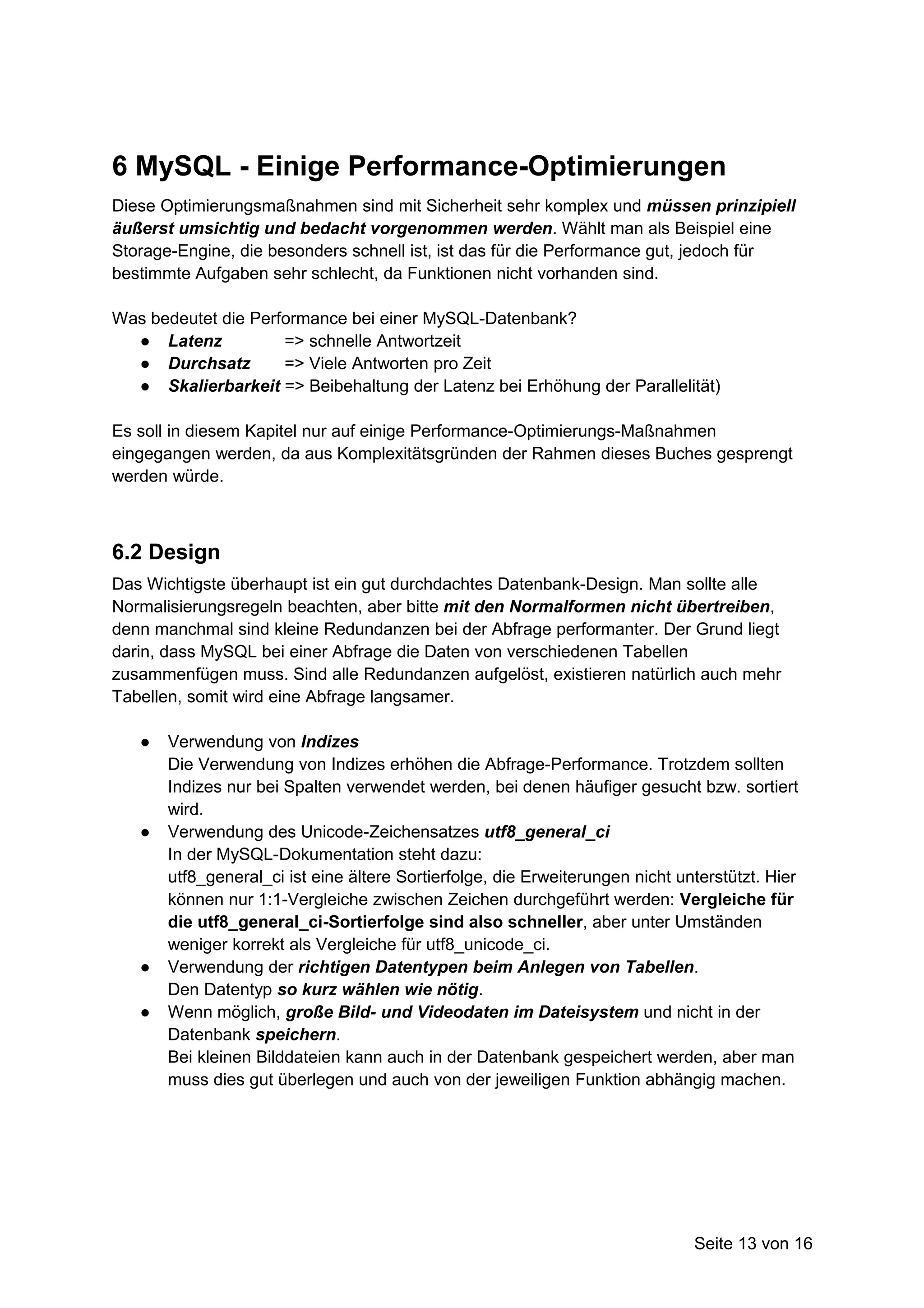 6 MySQL - Einige Performance-Optimierungen
Diese Optimierungsmaßnahmen sind mit Sicherheit sehr komplex und müssen prinzipiell
äußerst umsichtig und bedacht vorgenommen werden. Wählt man als Beispiel eine
Storage-Engine, die besonders schnell ist, ist das für die Performance gut, jedoch für
bestimmte Aufgaben sehr schlecht, da Funktionen nicht vorhanden sind.

Was bedeutet die Performance bei einer MySQL-Datenbank?
  ● Latenz           => schnelle Antwortzeit
  ● Durchsatz        => Viele Antworten pro Zeit
  ● Skalierbarkeit => Beibehaltung der Latenz bei Erhöhung der Parallelität)

Es soll in diesem Kapitel nur auf einige Performance-Optimierungs-Maßnahmen
eingegangen werden, da aus Komplexitätsgründen der Rahmen dieses Buches gesprengt
werden würde.



6.2 Design
Das Wichtigste überhaupt ist ein gut durchdachtes Datenbank-Design. Man sollte alle
Normalisierungsregeln beachten, aber bitte mit den Normalformen nicht übertreiben,
denn manchmal sind kleine Redundanzen bei der Abfrage performanter. Der Grund liegt
darin, dass MySQL bei einer Abfrage die Daten von verschiedenen Tabellen
zusammenfügen muss. Sind alle Redundanzen aufgelöst, existieren natürlich auch mehr
Tabellen, somit wird eine Abfrage langsamer.

   ●   Verwendung von Indizes
       Die Verwendung von Indizes erhöhen die Abfrage-Performance. Trotzdem sollten
       Indizes nur bei Spalten verwendet werden, bei denen häufiger gesucht bzw. sortiert
       wird.
   ●   Verwendung des Unicode-Zeichensatzes utf8_general_ci
       In der MySQL-Dokumentation steht dazu:
       utf8_general_ci ist eine ältere Sortierfolge, die Erweiterungen nicht unterstützt. Hier
       können nur 1:1-Vergleiche zwischen Zeichen durchgeführt werden: Vergleiche für
       die utf8_general_ci-Sortierfolge sind also schneller, aber unter Umständen
       weniger korrekt als Vergleiche für utf8_unicode_ci.
   ●   Verwendung der richtigen Datentypen beim Anlegen von Tabellen.
       Den Datentyp so kurz wählen wie nötig.
   ●   Wenn möglich, große Bild- und Videodaten im Dateisystem und nicht in der
       Datenbank speichern.
       Bei kleinen Bilddateien kann auch in der Datenbank gespeichert werden, aber man
       muss dies gut überlegen und auch von der jeweiligen Funktion abhängig machen.




                                                                               Seite 13 von 16
 