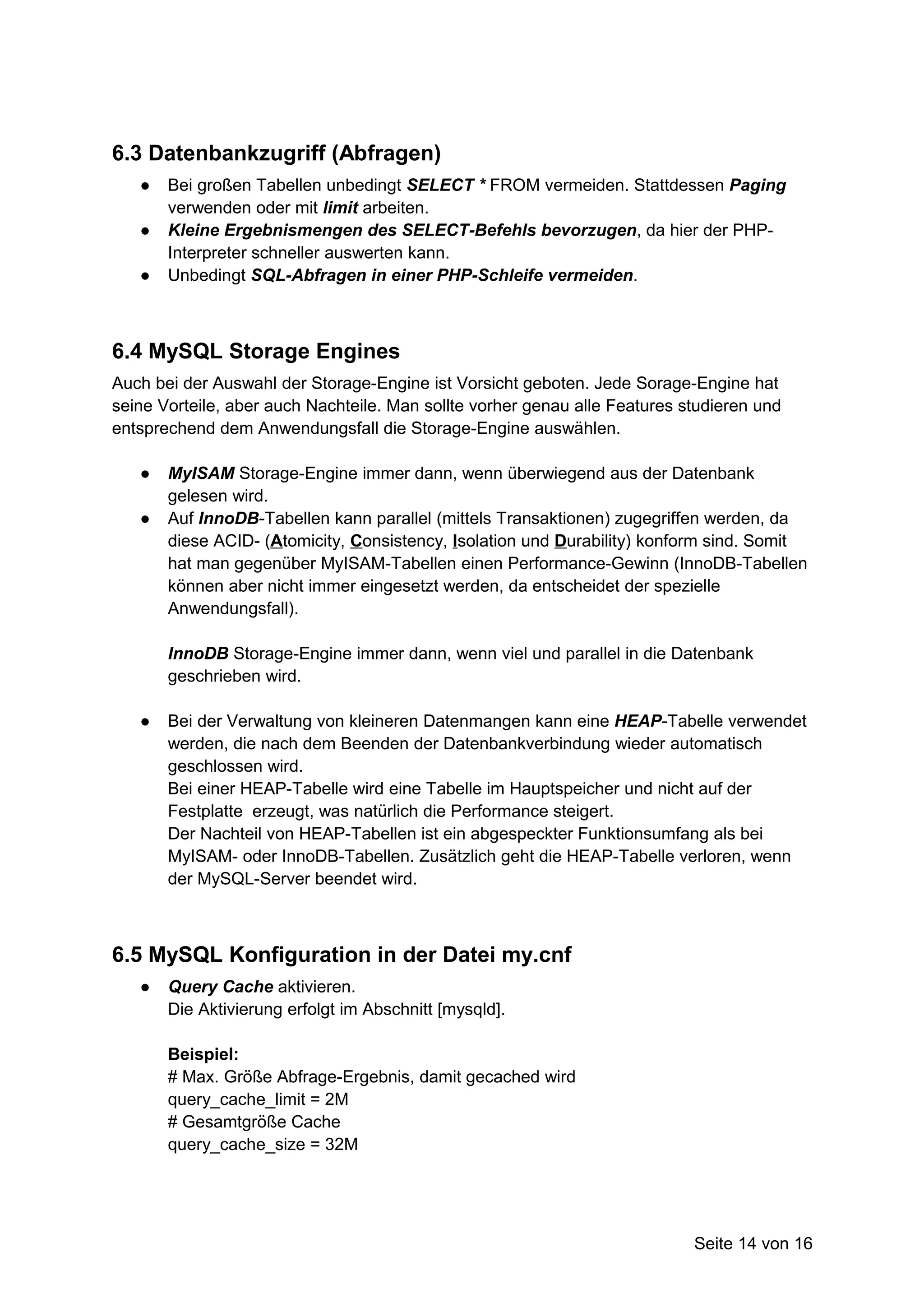 6.3 Datenbankzugriff (Abfragen)
   ●   Bei großen Tabellen unbedingt SELECT * FROM vermeiden. Stattdessen Paging
       verwenden oder mit limit arbeiten.
   ●   Kleine Ergebnismengen des SELECT-Befehls bevorzugen, da hier der PHP-
       Interpreter schneller auswerten kann.
   ●   Unbedingt SQL-Abfragen in einer PHP-Schleife vermeiden.



6.4 MySQL Storage Engines
Auch bei der Auswahl der Storage-Engine ist Vorsicht geboten. Jede Sorage-Engine hat
seine Vorteile, aber auch Nachteile. Man sollte vorher genau alle Features studieren und
entsprechend dem Anwendungsfall die Storage-Engine auswählen.

   ●   MyISAM Storage-Engine immer dann, wenn überwiegend aus der Datenbank
       gelesen wird.
   ●   Auf InnoDB-Tabellen kann parallel (mittels Transaktionen) zugegriffen werden, da
       diese ACID- (Atomicity, Consistency, Isolation und Durability) konform sind. Somit
       hat man gegenüber MyISAM-Tabellen einen Performance-Gewinn (InnoDB-Tabellen
       können aber nicht immer eingesetzt werden, da entscheidet der spezielle
       Anwendungsfall).

       InnoDB Storage-Engine immer dann, wenn viel und parallel in die Datenbank
       geschrieben wird.

   ●   Bei der Verwaltung von kleineren Datenmangen kann eine HEAP-Tabelle verwendet
       werden, die nach dem Beenden der Datenbankverbindung wieder automatisch
       geschlossen wird.
       Bei einer HEAP-Tabelle wird eine Tabelle im Hauptspeicher und nicht auf der
       Festplatte erzeugt, was natürlich die Performance steigert.
       Der Nachteil von HEAP-Tabellen ist ein abgespeckter Funktionsumfang als bei
       MyISAM- oder InnoDB-Tabellen. Zusätzlich geht die HEAP-Tabelle verloren, wenn
       der MySQL-Server beendet wird.



6.5 MySQL Konfiguration in der Datei my.cnf
   ●   Query Cache aktivieren.
       Die Aktivierung erfolgt im Abschnitt [mysqld].

       Beispiel:
       # Max. Größe Abfrage-Ergebnis, damit gecached wird
       query_cache_limit = 2M
       # Gesamtgröße Cache
       query_cache_size = 32M




                                                                            Seite 14 von 16
 
