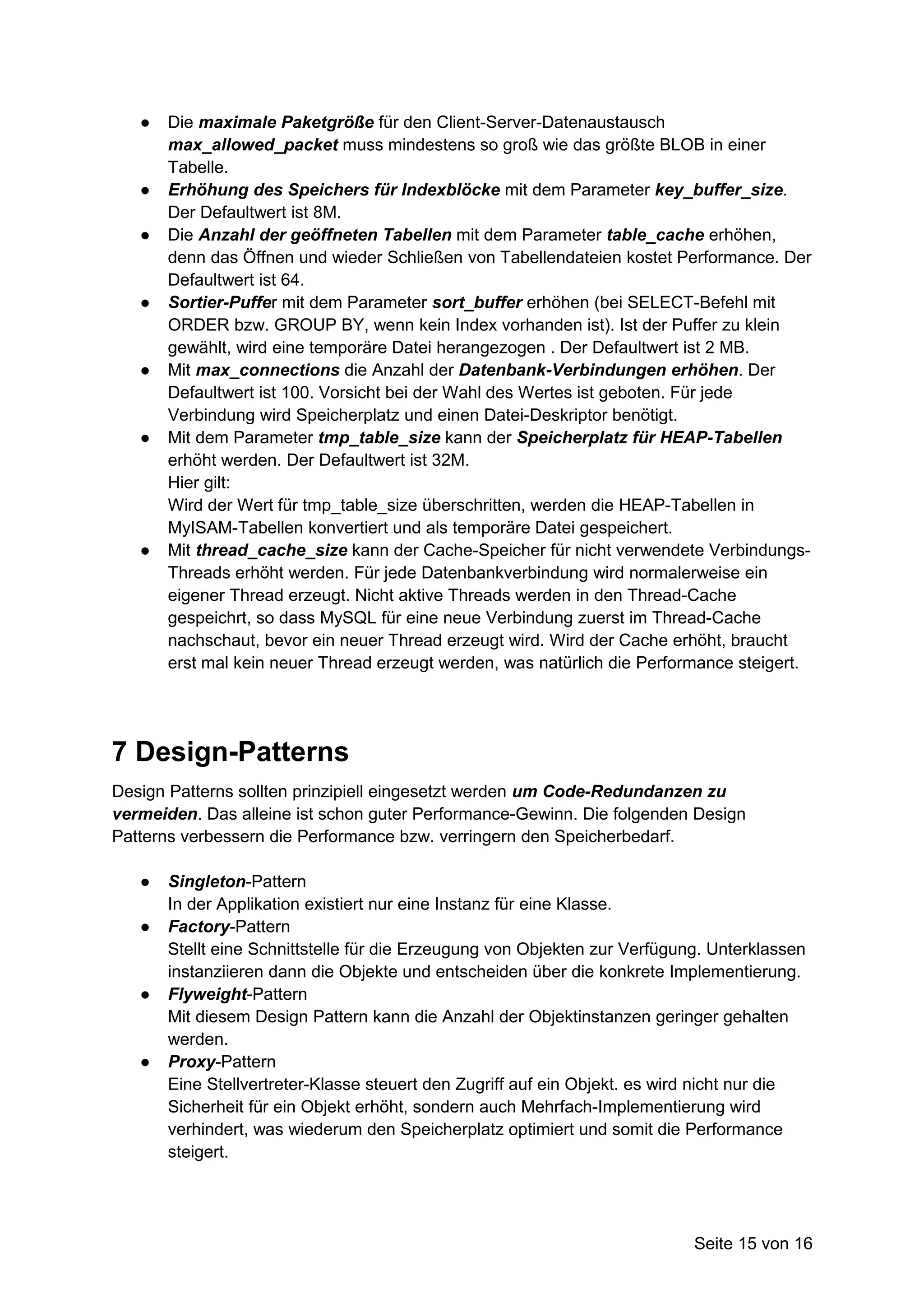 ●   Die maximale Paketgröße für den Client-Server-Datenaustausch
       max_allowed_packet muss mindestens so groß wie das größte BLOB in einer
       Tabelle.
   ●   Erhöhung des Speichers für Indexblöcke mit dem Parameter key_buffer_size.
       Der Defaultwert ist 8M.
   ●   Die Anzahl der geöffneten Tabellen mit dem Parameter table_cache erhöhen,
       denn das Öffnen und wieder Schließen von Tabellendateien kostet Performance. Der
       Defaultwert ist 64.
   ●   Sortier-Puffer mit dem Parameter sort_buffer erhöhen (bei SELECT-Befehl mit
       ORDER bzw. GROUP BY, wenn kein Index vorhanden ist). Ist der Puffer zu klein
       gewählt, wird eine temporäre Datei herangezogen . Der Defaultwert ist 2 MB.
   ●   Mit max_connections die Anzahl der Datenbank-Verbindungen erhöhen. Der
       Defaultwert ist 100. Vorsicht bei der Wahl des Wertes ist geboten. Für jede
       Verbindung wird Speicherplatz und einen Datei-Deskriptor benötigt.
   ●   Mit dem Parameter tmp_table_size kann der Speicherplatz für HEAP-Tabellen
       erhöht werden. Der Defaultwert ist 32M.
       Hier gilt:
       Wird der Wert für tmp_table_size überschritten, werden die HEAP-Tabellen in
       MyISAM-Tabellen konvertiert und als temporäre Datei gespeichert.
   ●   Mit thread_cache_size kann der Cache-Speicher für nicht verwendete Verbindungs-
       Threads erhöht werden. Für jede Datenbankverbindung wird normalerweise ein
       eigener Thread erzeugt. Nicht aktive Threads werden in den Thread-Cache
       gespeichrt, so dass MySQL für eine neue Verbindung zuerst im Thread-Cache
       nachschaut, bevor ein neuer Thread erzeugt wird. Wird der Cache erhöht, braucht
       erst mal kein neuer Thread erzeugt werden, was natürlich die Performance steigert.




7 Design-Patterns
Design Patterns sollten prinzipiell eingesetzt werden um Code-Redundanzen zu
vermeiden. Das alleine ist schon guter Performance-Gewinn. Die folgenden Design
Patterns verbessern die Performance bzw. verringern den Speicherbedarf.

   ●   Singleton-Pattern
       In der Applikation existiert nur eine Instanz für eine Klasse.
   ●   Factory-Pattern
       Stellt eine Schnittstelle für die Erzeugung von Objekten zur Verfügung. Unterklassen
       instanziieren dann die Objekte und entscheiden über die konkrete Implementierung.
   ●   Flyweight-Pattern
       Mit diesem Design Pattern kann die Anzahl der Objektinstanzen geringer gehalten
       werden.
   ●   Proxy-Pattern
       Eine Stellvertreter-Klasse steuert den Zugriff auf ein Objekt. es wird nicht nur die
       Sicherheit für ein Objekt erhöht, sondern auch Mehrfach-Implementierung wird
       verhindert, was wiederum den Speicherplatz optimiert und somit die Performance
       steigert.




                                                                            Seite 15 von 16
 