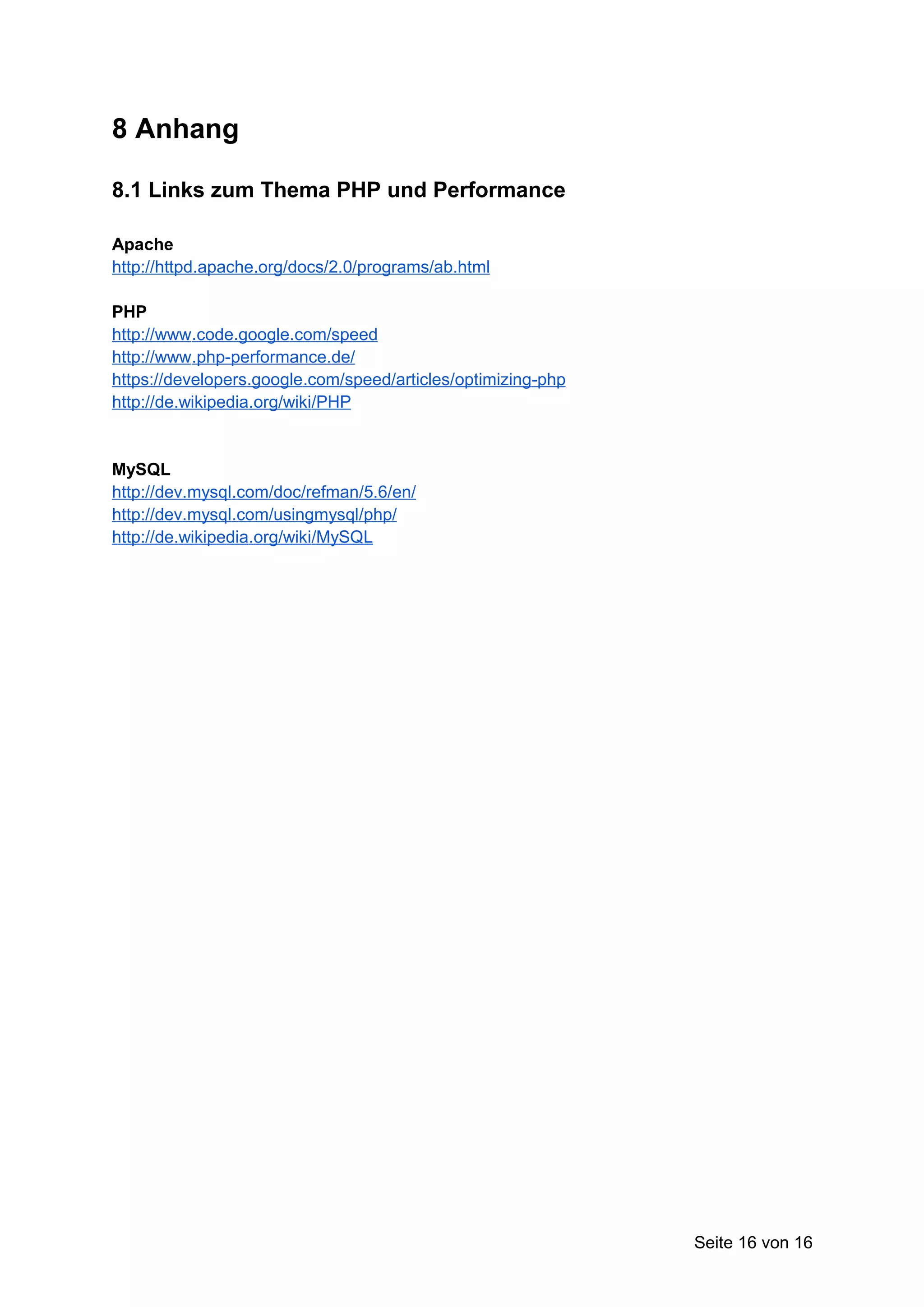 8 Anhang

8.1 Links zum Thema PHP und Performance

Apache
http://httpd.apache.org/docs/2.0/programs/ab.html

PHP
http://www.code.google.com/speed
http://www.php-performance.de/
https://developers.google.com/speed/articles/optimizing-php
http://de.wikipedia.org/wiki/PHP


MySQL
http://dev.mysql.com/doc/refman/5.6/en/
http://dev.mysql.com/usingmysql/php/
http://de.wikipedia.org/wiki/MySQL




                                                              Seite 16 von 16
 