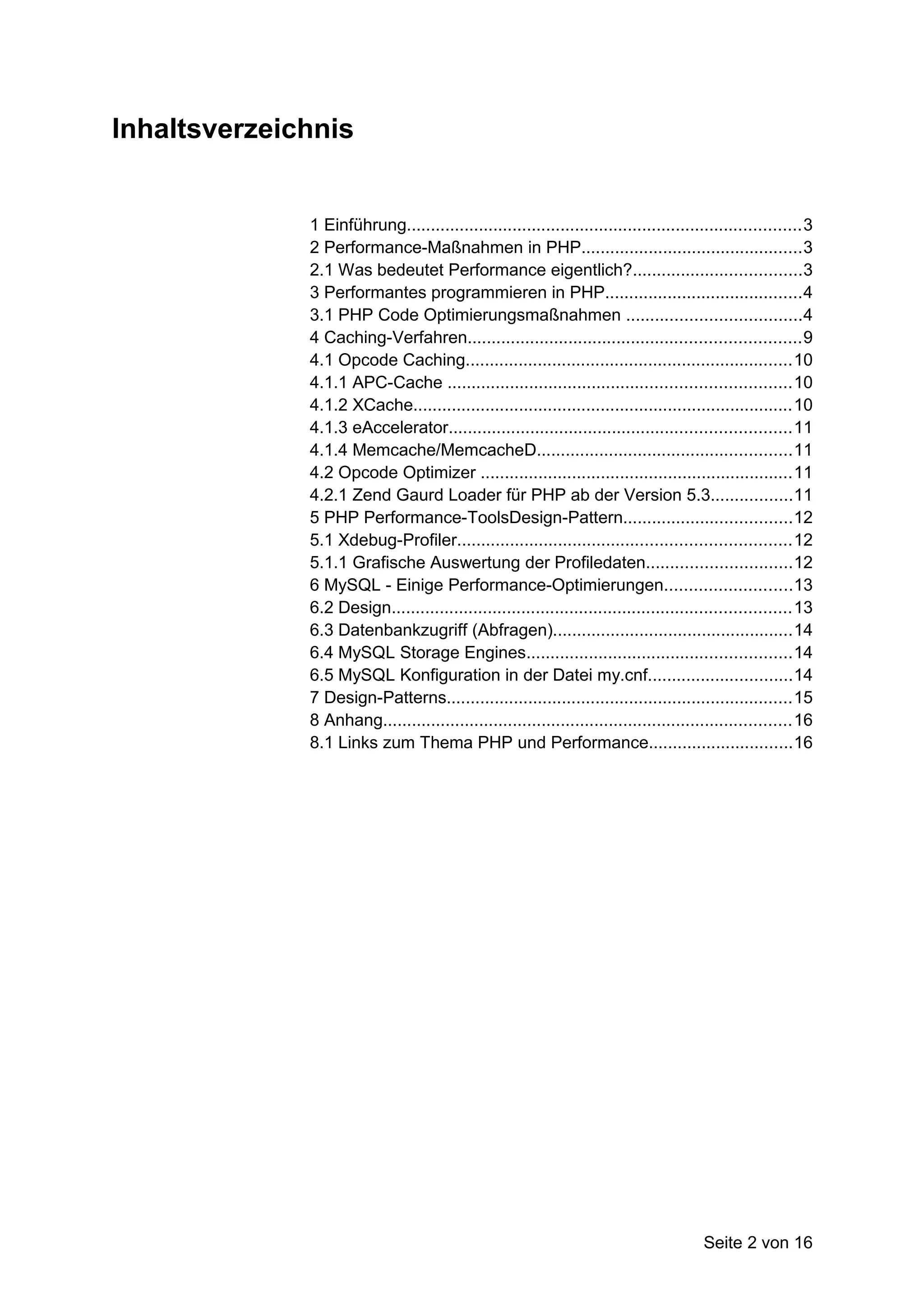Inhaltsverzeichnis


              1 Einführung..................................................................................3
              2 Performance-Maßnahmen in PHP..............................................3
              2.1 Was bedeutet Performance eigentlich?...................................3
              3 Performantes programmieren in PHP.........................................4
              3.1 PHP Code Optimierungsmaßnahmen ....................................4
              4 Caching-Verfahren.....................................................................9
              4.1 Opcode Caching....................................................................10
              4.1.1 APC-Cache .......................................................................10
              4.1.2 XCache...............................................................................10
              4.1.3 eAccelerator.......................................................................11
              4.1.4 Memcache/MemcacheD.....................................................11
              4.2 Opcode Optimizer .................................................................11
              4.2.1 Zend Gaurd Loader für PHP ab der Version 5.3.................11
              5 PHP Performance-ToolsDesign-Pattern...................................12
              5.1 Xdebug-Profiler.....................................................................12
              5.1.1 Grafische Auswertung der Profiledaten..............................12
              6 MySQL - Einige Performance-Optimierungen..........................13
              6.2 Design...................................................................................13
              6.3 Datenbankzugriff (Abfragen)..................................................14
              6.4 MySQL Storage Engines.......................................................14
              6.5 MySQL Konfiguration in der Datei my.cnf..............................14
              7 Design-Patterns........................................................................15
              8 Anhang.....................................................................................16
              8.1 Links zum Thema PHP und Performance..............................16




                                                                                        Seite 2 von 16
 