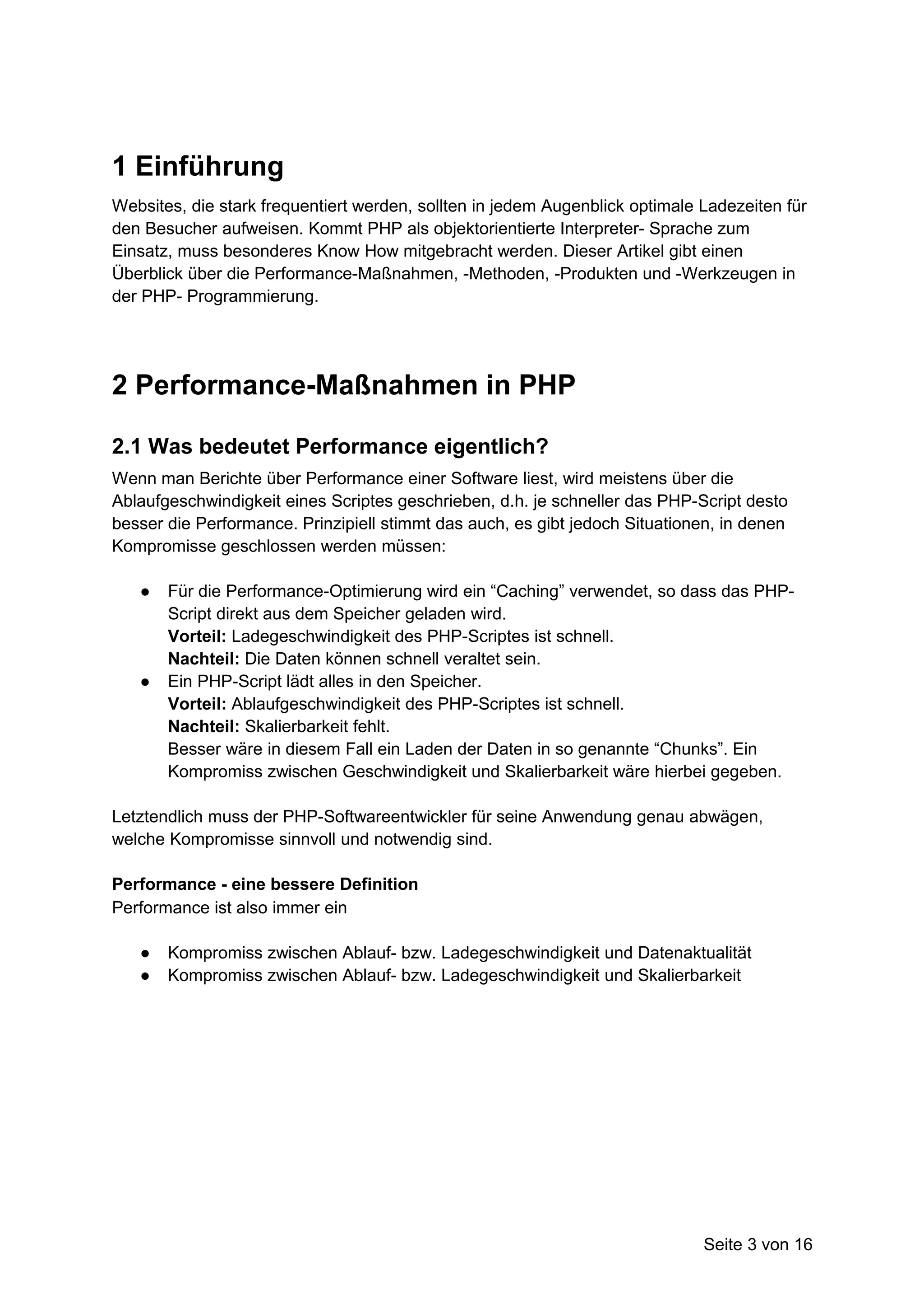 1 Einführung
Websites, die stark frequentiert werden, sollten in jedem Augenblick optimale Ladezeiten für
den Besucher aufweisen. Kommt PHP als objektorientierte Interpreter- Sprache zum
Einsatz, muss besonderes Know How mitgebracht werden. Dieser Artikel gibt einen
Überblick über die Performance-Maßnahmen, -Methoden, -Produkten und -Werkzeugen in
der PHP- Programmierung.




2 Performance-Maßnahmen in PHP

2.1 Was bedeutet Performance eigentlich?
Wenn man Berichte über Performance einer Software liest, wird meistens über die
Ablaufgeschwindigkeit eines Scriptes geschrieben, d.h. je schneller das PHP-Script desto
besser die Performance. Prinzipiell stimmt das auch, es gibt jedoch Situationen, in denen
Kompromisse geschlossen werden müssen:

   ●   Für die Performance-Optimierung wird ein “Caching” verwendet, so dass das PHP-
       Script direkt aus dem Speicher geladen wird.
       Vorteil: Ladegeschwindigkeit des PHP-Scriptes ist schnell.
       Nachteil: Die Daten können schnell veraltet sein.
   ●   Ein PHP-Script lädt alles in den Speicher.
       Vorteil: Ablaufgeschwindigkeit des PHP-Scriptes ist schnell.
       Nachteil: Skalierbarkeit fehlt.
       Besser wäre in diesem Fall ein Laden der Daten in so genannte “Chunks”. Ein
       Kompromiss zwischen Geschwindigkeit und Skalierbarkeit wäre hierbei gegeben.

Letztendlich muss der PHP-Softwareentwickler für seine Anwendung genau abwägen,
welche Kompromisse sinnvoll und notwendig sind.

Performance - eine bessere Definition
Performance ist also immer ein

   ●   Kompromiss zwischen Ablauf- bzw. Ladegeschwindigkeit und Datenaktualität
   ●   Kompromiss zwischen Ablauf- bzw. Ladegeschwindigkeit und Skalierbarkeit




                                                                              Seite 3 von 16
 