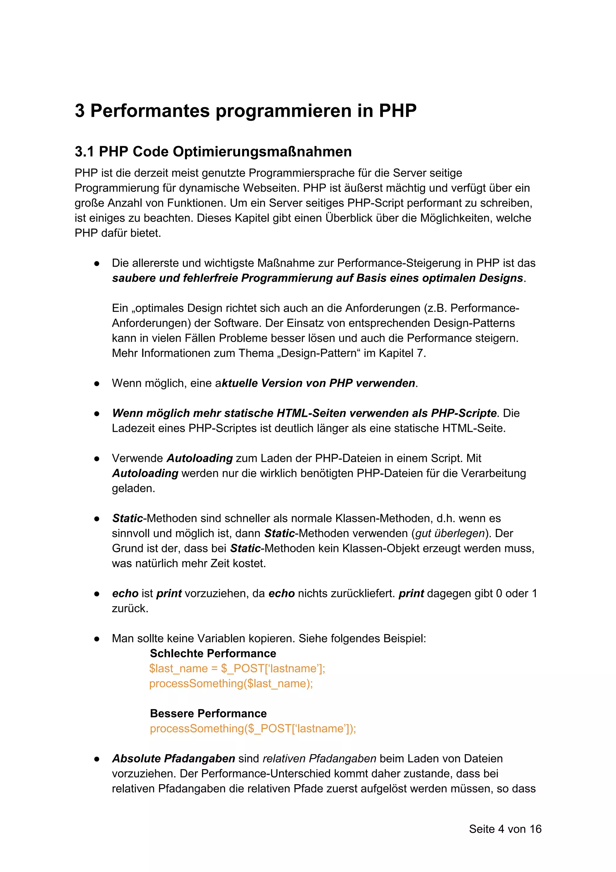3 Performantes programmieren in PHP

3.1 PHP Code Optimierungsmaßnahmen
PHP ist die derzeit meist genutzte Programmiersprache für die Server seitige
Programmierung für dynamische Webseiten. PHP ist äußerst mächtig und verfügt über ein
große Anzahl von Funktionen. Um ein Server seitiges PHP-Script performant zu schreiben,
ist einiges zu beachten. Dieses Kapitel gibt einen Überblick über die Möglichkeiten, welche
PHP dafür bietet.

   ●   Die allererste und wichtigste Maßnahme zur Performance-Steigerung in PHP ist das
       saubere und fehlerfreie Programmierung auf Basis eines optimalen Designs.

       Ein „optimales Design richtet sich auch an die Anforderungen (z.B. Performance-
       Anforderungen) der Software. Der Einsatz von entsprechenden Design-Patterns
       kann in vielen Fällen Probleme besser lösen und auch die Performance steigern.
       Mehr Informationen zum Thema „Design-Pattern“ im Kapitel 7.

   ●   Wenn möglich, eine aktuelle Version von PHP verwenden.

   ●   Wenn möglich mehr statische HTML-Seiten verwenden als PHP-Scripte. Die
       Ladezeit eines PHP-Scriptes ist deutlich länger als eine statische HTML-Seite.

   ●   Verwende Autoloading zum Laden der PHP-Dateien in einem Script. Mit
       Autoloading werden nur die wirklich benötigten PHP-Dateien für die Verarbeitung
       geladen.

   ●   Static-Methoden sind schneller als normale Klassen-Methoden, d.h. wenn es
       sinnvoll und möglich ist, dann Static-Methoden verwenden (gut überlegen). Der
       Grund ist der, dass bei Static-Methoden kein Klassen-Objekt erzeugt werden muss,
       was natürlich mehr Zeit kostet.

   ●   echo ist print vorzuziehen, da echo nichts zurückliefert. print dagegen gibt 0 oder 1
       zurück.

   ●   Man sollte keine Variablen kopieren. Siehe folgendes Beispiel:
             Schlechte Performance
             $last_name = $_POST[‘lastname’];
             processSomething($last_name);

              Bessere Performance
              processSomething($_POST[‘lastname’]);

   ●   Absolute Pfadangaben sind relativen Pfadangaben beim Laden von Dateien
       vorzuziehen. Der Performance-Unterschied kommt daher zustande, dass bei
       relativen Pfadangaben die relativen Pfade zuerst aufgelöst werden müssen, so dass


                                                                              Seite 4 von 16
 