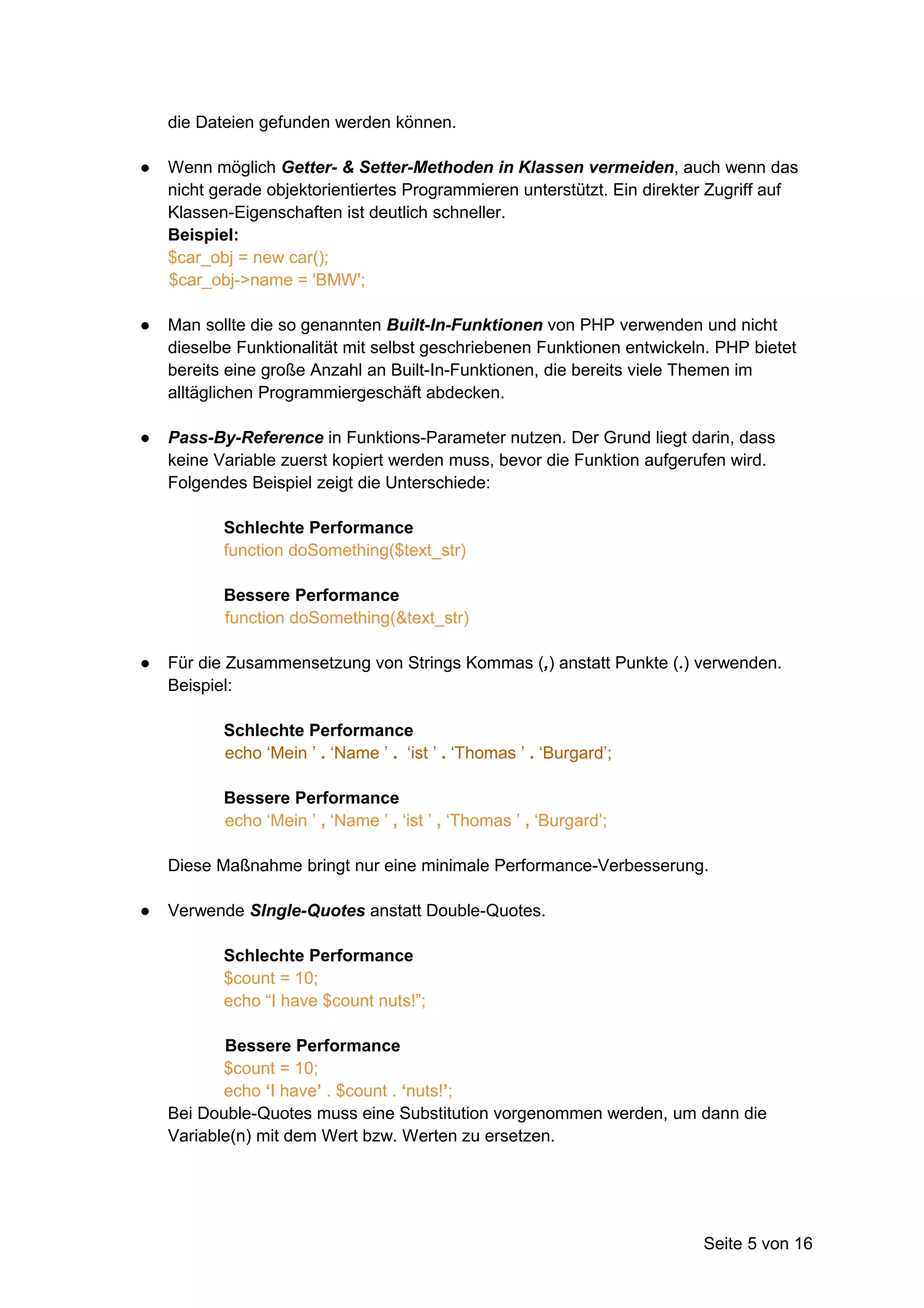 die Dateien gefunden werden können.

●   Wenn möglich Getter- & Setter-Methoden in Klassen vermeiden, auch wenn das
    nicht gerade objektorientiertes Programmieren unterstützt. Ein direkter Zugriff auf
    Klassen-Eigenschaften ist deutlich schneller.
    Beispiel:
    $car_obj = new car();
    $car_obj->name = 'BMW';

●   Man sollte die so genannten Built-In-Funktionen von PHP verwenden und nicht
    dieselbe Funktionalität mit selbst geschriebenen Funktionen entwickeln. PHP bietet
    bereits eine große Anzahl an Built-In-Funktionen, die bereits viele Themen im
    alltäglichen Programmiergeschäft abdecken.

●   Pass-By-Reference in Funktions-Parameter nutzen. Der Grund liegt darin, dass
    keine Variable zuerst kopiert werden muss, bevor die Funktion aufgerufen wird.
    Folgendes Beispiel zeigt die Unterschiede:

           Schlechte Performance
           function doSomething($text_str)

           Bessere Performance
           function doSomething(&text_str)

●   Für die Zusammensetzung von Strings Kommas (,) anstatt Punkte (.) verwenden.
    Beispiel:

           Schlechte Performance
           echo ‘Mein ’ . ‘Name ’ . ‘ist ’ . ‘Thomas ’ . ‘Burgard’;

           Bessere Performance
           echo ‘Mein ’ , ‘Name ’ , ‘ist ’ , ‘Thomas ’ , ‘Burgard’;

    Diese Maßnahme bringt nur eine minimale Performance-Verbesserung.

●   Verwende SIngle-Quotes anstatt Double-Quotes.

           Schlechte Performance
           $count = 10;
           echo “I have $count nuts!”;

           Bessere Performance
           $count = 10;
           echo ‘I have’ . $count . ‘nuts!’;
    Bei Double-Quotes muss eine Substitution vorgenommen werden, um dann die
    Variable(n) mit dem Wert bzw. Werten zu ersetzen.




                                                                          Seite 5 von 16
 
