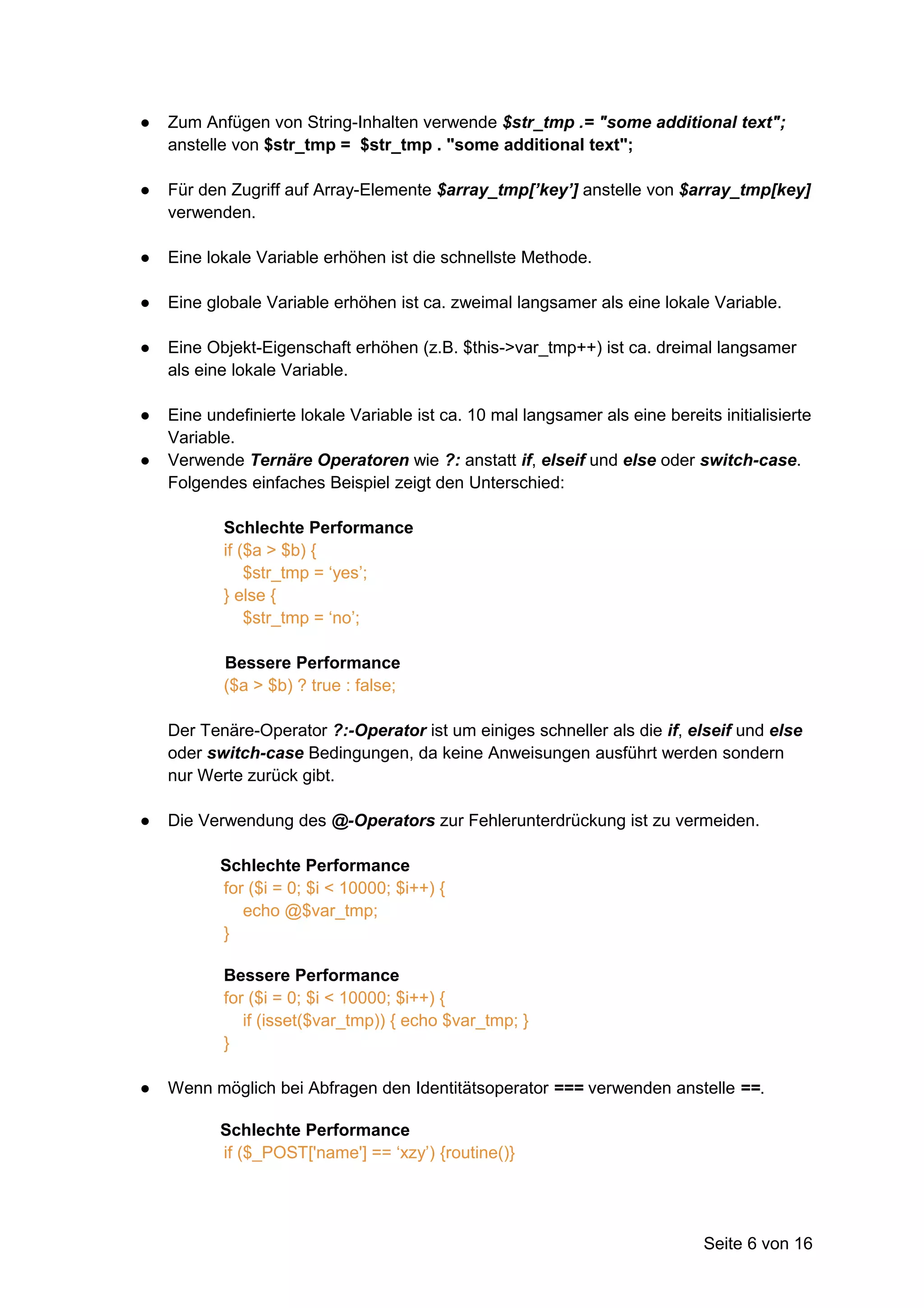●   Zum Anfügen von String-Inhalten verwende $str_tmp .= "some additional text";
    anstelle von $str_tmp = $str_tmp . "some additional text";

●   Für den Zugriff auf Array-Elemente $array_tmp[’key’] anstelle von $array_tmp[key]
    verwenden.

●   Eine lokale Variable erhöhen ist die schnellste Methode.

●   Eine globale Variable erhöhen ist ca. zweimal langsamer als eine lokale Variable.

●   Eine Objekt-Eigenschaft erhöhen (z.B. $this->var_tmp++) ist ca. dreimal langsamer
    als eine lokale Variable.

●   Eine undefinierte lokale Variable ist ca. 10 mal langsamer als eine bereits initialisierte
    Variable.
●   Verwende Ternäre Operatoren wie ?: anstatt if, elseif und else oder switch-case.
    Folgendes einfaches Beispiel zeigt den Unterschied:

           Schlechte Performance
           if ($a > $b) {
               $str_tmp = ‘yes’;
           } else {
               $str_tmp = ‘no’;

           Bessere Performance
           ($a > $b) ? true : false;

    Der Tenäre-Operator ?:-Operator ist um einiges schneller als die if, elseif und else
    oder switch-case Bedingungen, da keine Anweisungen ausführt werden sondern
    nur Werte zurück gibt.

●   Die Verwendung des @-Operators zur Fehlerunterdrückung ist zu vermeiden.

           Schlechte Performance
           for ($i = 0; $i < 10000; $i++) {
              echo @$var_tmp;
           }

           Bessere Performance
           for ($i = 0; $i < 10000; $i++) {
              if (isset($var_tmp)) { echo $var_tmp; }
           }

●   Wenn möglich bei Abfragen den Identitätsoperator === verwenden anstelle ==.

           Schlechte Performance
           if ($_POST['name'] == ‘xzy’) {routine()}




                                                                              Seite 6 von 16
 