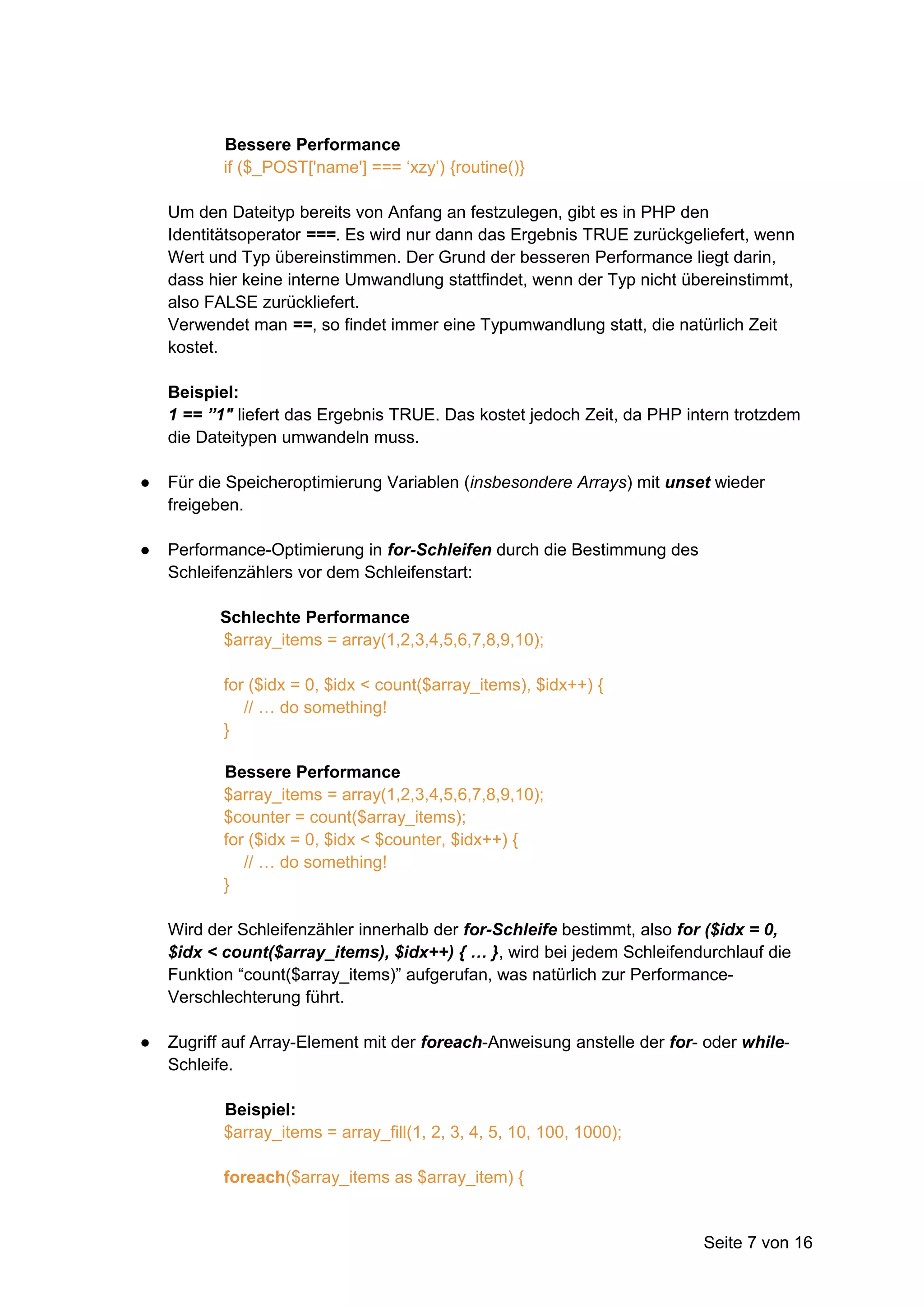 Bessere Performance
           if ($_POST['name'] === ‘xzy’) {routine()}

    Um den Dateityp bereits von Anfang an festzulegen, gibt es in PHP den
    Identitätsoperator ===. Es wird nur dann das Ergebnis TRUE zurückgeliefert, wenn
    Wert und Typ übereinstimmen. Der Grund der besseren Performance liegt darin,
    dass hier keine interne Umwandlung stattfindet, wenn der Typ nicht übereinstimmt,
    also FALSE zurückliefert.
    Verwendet man ==, so findet immer eine Typumwandlung statt, die natürlich Zeit
    kostet.

    Beispiel:
    1 == ”1″ liefert das Ergebnis TRUE. Das kostet jedoch Zeit, da PHP intern trotzdem
    die Dateitypen umwandeln muss.

●   Für die Speicheroptimierung Variablen (insbesondere Arrays) mit unset wieder
    freigeben.

●   Performance-Optimierung in for-Schleifen durch die Bestimmung des
    Schleifenzählers vor dem Schleifenstart:

          Schlechte Performance
          $array_items = array(1,2,3,4,5,6,7,8,9,10);

           for ($idx = 0, $idx < count($array_items), $idx++) {
              // … do something!
           }

           Bessere Performance
           $array_items = array(1,2,3,4,5,6,7,8,9,10);
           $counter = count($array_items);
           for ($idx = 0, $idx < $counter, $idx++) {
              // … do something!
           }

    Wird der Schleifenzähler innerhalb der for-Schleife bestimmt, also for ($idx = 0,
    $idx < count($array_items), $idx++) { … }, wird bei jedem Schleifendurchlauf die
    Funktion “count($array_items)” aufgerufan, was natürlich zur Performance-
    Verschlechterung führt.

●   Zugriff auf Array-Element mit der foreach-Anweisung anstelle der for- oder while-
    Schleife.

           Beispiel:
           $array_items = array_fill(1, 2, 3, 4, 5, 10, 100, 1000);

           foreach($array_items as $array_item) {


                                                                         Seite 7 von 16
 