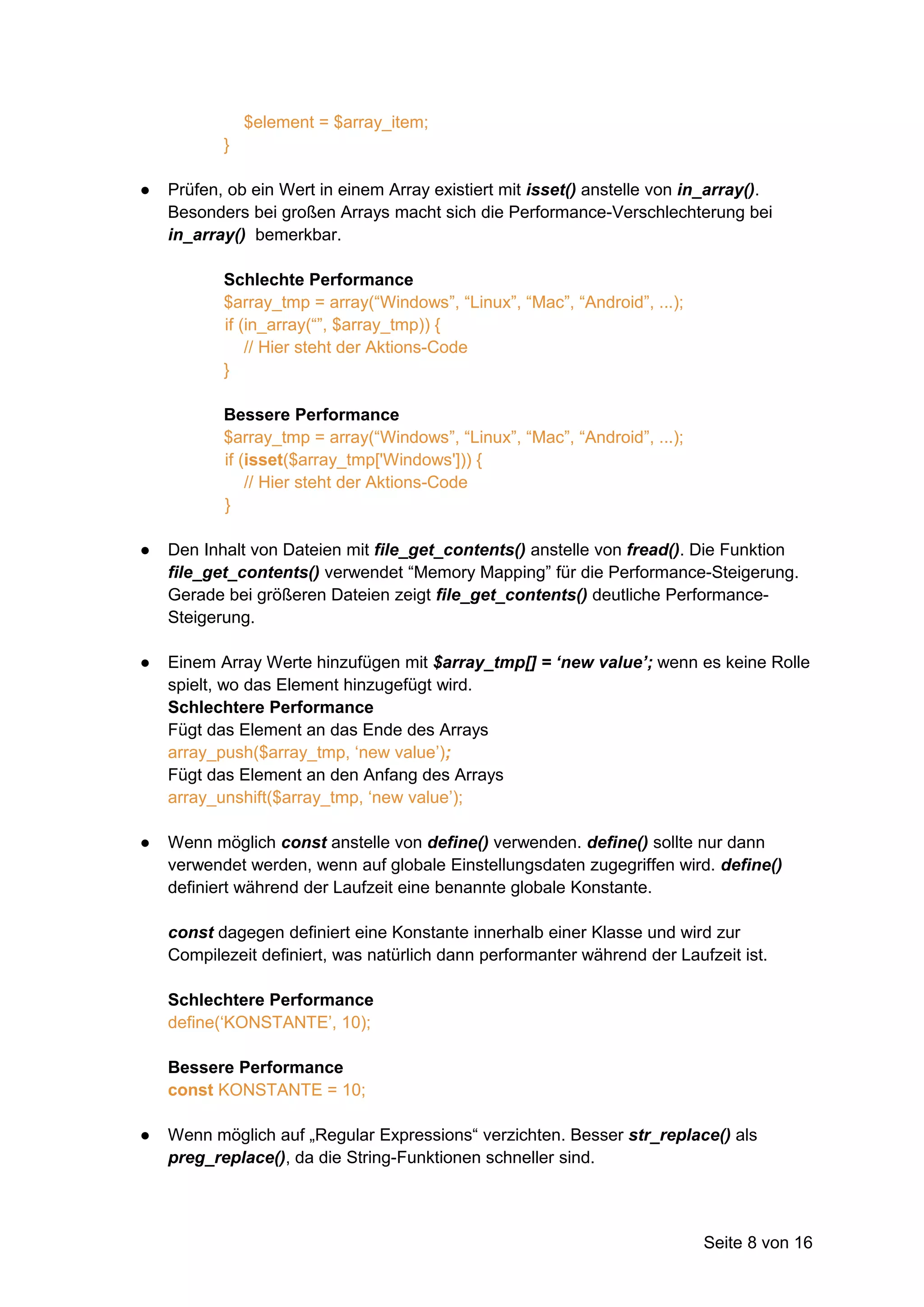 $element = $array_item;
           }

●   Prüfen, ob ein Wert in einem Array existiert mit isset() anstelle von in_array().
    Besonders bei großen Arrays macht sich die Performance-Verschlechterung bei
    in_array() bemerkbar.

           Schlechte Performance
           $array_tmp = array(“Windows”, “Linux”, “Mac”, “Android”, ...);
           if (in_array(“”, $array_tmp)) {
               // Hier steht der Aktions-Code
           }

           Bessere Performance
           $array_tmp = array(“Windows”, “Linux”, “Mac”, “Android”, ...);
           if (isset($array_tmp['Windows'])) {
               // Hier steht der Aktions-Code
           }

●   Den Inhalt von Dateien mit file_get_contents() anstelle von fread(). Die Funktion
    file_get_contents() verwendet “Memory Mapping” für die Performance-Steigerung.
    Gerade bei größeren Dateien zeigt file_get_contents() deutliche Performance-
    Steigerung.

●   Einem Array Werte hinzufügen mit $array_tmp[] = ‘new value’; wenn es keine Rolle
    spielt, wo das Element hinzugefügt wird.
    Schlechtere Performance
    Fügt das Element an das Ende des Arrays
    array_push($array_tmp, ‘new value’);
    Fügt das Element an den Anfang des Arrays
    array_unshift($array_tmp, ‘new value’);

●   Wenn möglich const anstelle von define() verwenden. define() sollte nur dann
    verwendet werden, wenn auf globale Einstellungsdaten zugegriffen wird. define()
    definiert während der Laufzeit eine benannte globale Konstante.

    const dagegen definiert eine Konstante innerhalb einer Klasse und wird zur
    Compilezeit definiert, was natürlich dann performanter während der Laufzeit ist.

    Schlechtere Performance
    define(‘KONSTANTE’, 10);

    Bessere Performance
    const KONSTANTE = 10;

●   Wenn möglich auf „Regular Expressions“ verzichten. Besser str_replace() als
    preg_replace(), da die String-Funktionen schneller sind.



                                                                            Seite 8 von 16
 