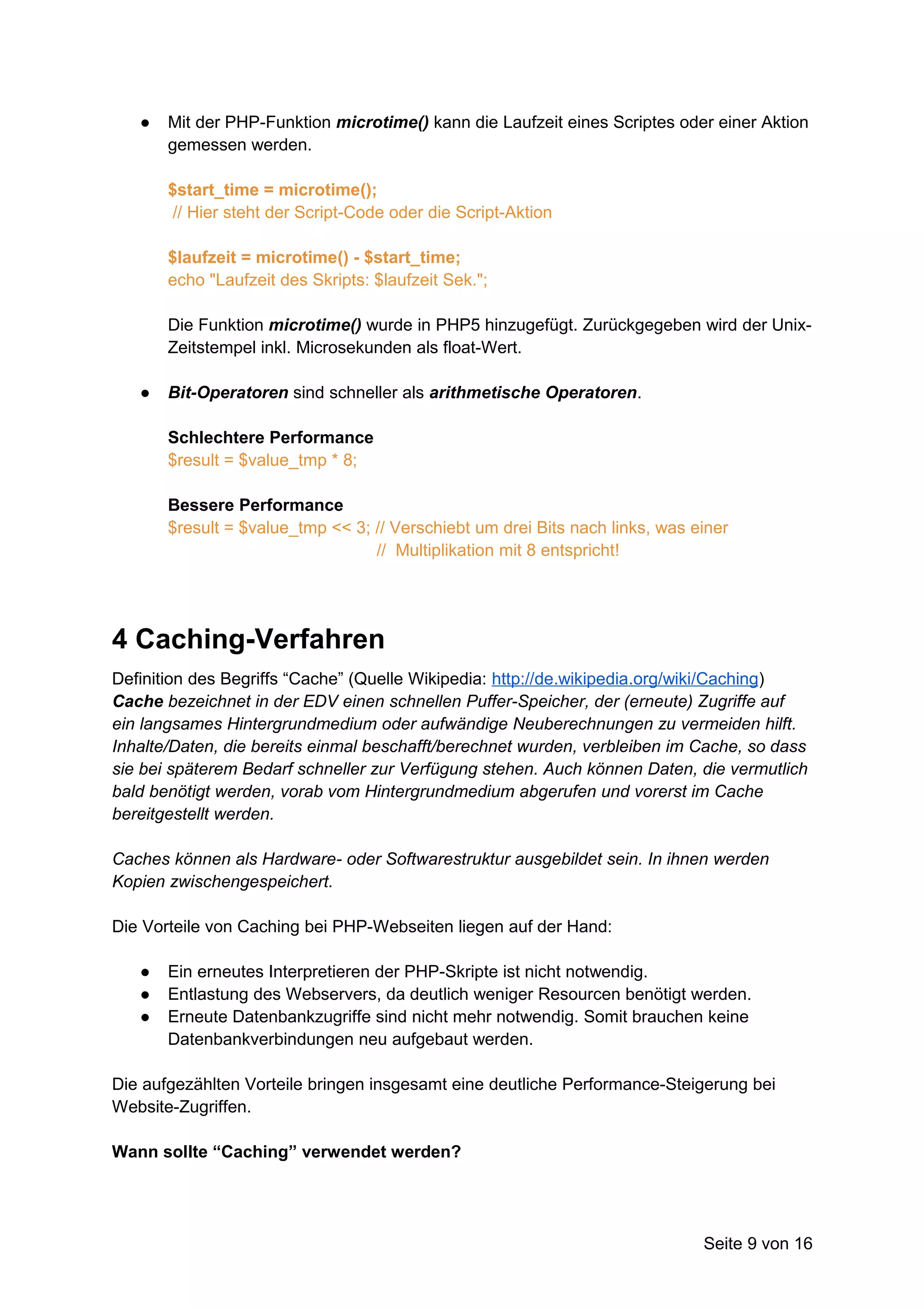 ●   Mit der PHP-Funktion microtime() kann die Laufzeit eines Scriptes oder einer Aktion
       gemessen werden.

       $start_time = microtime();
        // Hier steht der Script-Code oder die Script-Aktion

       $laufzeit = microtime() - $start_time;
       echo "Laufzeit des Skripts: $laufzeit Sek.";

       Die Funktion microtime() wurde in PHP5 hinzugefügt. Zurückgegeben wird der Unix-
       Zeitstempel inkl. Microsekunden als float-Wert.

   ●   Bit-Operatoren sind schneller als arithmetische Operatoren.

       Schlechtere Performance
       $result = $value_tmp * 8;

       Bessere Performance
       $result = $value_tmp << 3; // Verschiebt um drei Bits nach links, was einer
                                  // Multiplikation mit 8 entspricht!




4 Caching-Verfahren
Definition des Begriffs “Cache” (Quelle Wikipedia: http://de.wikipedia.org/wiki/Caching)
Cache bezeichnet in der EDV einen schnellen Puffer-Speicher, der (erneute) Zugriffe auf
ein langsames Hintergrundmedium oder aufwändige Neuberechnungen zu vermeiden hilft.
Inhalte/Daten, die bereits einmal beschafft/berechnet wurden, verbleiben im Cache, so dass
sie bei späterem Bedarf schneller zur Verfügung stehen. Auch können Daten, die vermutlich
bald benötigt werden, vorab vom Hintergrundmedium abgerufen und vorerst im Cache
bereitgestellt werden.

Caches können als Hardware- oder Softwarestruktur ausgebildet sein. In ihnen werden
Kopien zwischengespeichert.

Die Vorteile von Caching bei PHP-Webseiten liegen auf der Hand:

   ●   Ein erneutes Interpretieren der PHP-Skripte ist nicht notwendig.
   ●   Entlastung des Webservers, da deutlich weniger Resourcen benötigt werden.
   ●   Erneute Datenbankzugriffe sind nicht mehr notwendig. Somit brauchen keine
       Datenbankverbindungen neu aufgebaut werden.

Die aufgezählten Vorteile bringen insgesamt eine deutliche Performance-Steigerung bei
Website-Zugriffen.

Wann sollte “Caching” verwendet werden?




                                                                              Seite 9 von 16
 