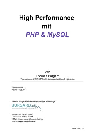 High Performance
                mit
           PHP & MySQL




                                 von
                            Thomas Burgard
          Thomas Burgard (BURGARDsoft) Softwareentwicklung & Webdesign



Versionsstand: 1
Datum: 16.05.2012




Thomas Burgard Softwareentwicklung & Webdesign




Telefon: +49 89 540 70 710
Telefax: +49 89 540 70 711
E-Mail: thomas.burgard@burgardsoft.de
Internet: www.burgardsoft.de


                                                                   Seite 1 von 16
 