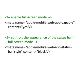 <!-- enable full-screen mode -->
<meta name="apple-mobile-web-app-capable"
  content="yes"/>

<!-- controls the appearance of the status bar in
  full-screen mode -->
<meta name="apple-mobile-web-app-status-
  bar-style" content="black"/>
 