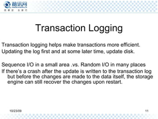 Transaction Logging Transaction logging helps make transactions more efficient. Updating the log first and at some later time, update disk. Sequence I/O in a small area .vs. Random I/O in many places If there’s a crash after the update is written to the transaction log but before the changes are made to the data itself, the storage engine can still recover the changes upon restart. 