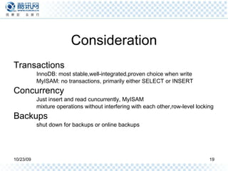Consideration Transactions  InnoDB: most stable,well-integrated,proven choice when write MyISAM: no transactions, primarily either SELECT or INSERT Concurrency Just insert and read cuncurrently, MyISAM mixture operations without interfering with each other,row-level locking Backups shut down for backups or online backups 