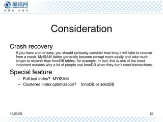 Consideration Crash recovery If you have a lot of data, you should seriously consider how long it will take to recover from a crash. MyISAM tables generally become corrupt more easily and take much longer to recover than InnoDB tables, for example. In fact, this is one of the most important reasons why a lot of people use InnoDB when they don’t need transactions. Special feature Full text index?  MYISAM Clustered index optimization?  InnoDB or solidDB 