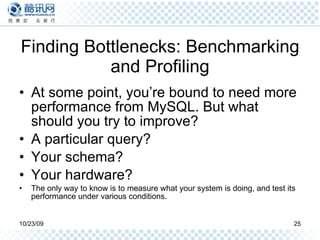Finding Bottlenecks: Benchmarking and Profiling At some point, you’re bound to need more performance from MySQL. But what should you try to improve?  A particular query?  Your schema?  Your hardware?  The only way to know is to measure what your system is doing, and test its performance under various conditions. 