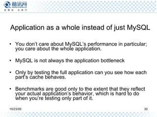 Application as a whole instead of just MySQL You don’t care about MySQL’s performance in particular; you care about the whole application. MySQL is not always the application bottleneck Only by testing the full application can you see how each part’s cache behaves. Benchmarks are good only to the extent that they reflect your actual application’s behavior, which is hard to do when you’re testing only part of it. 