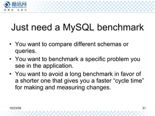 Just need a MySQL benchmark You want to compare different schemas or queries. You want to benchmark a specific problem you see in the application. You want to avoid a long benchmark in favor of a shorter one that gives you a faster “cycle time” for making and measuring changes. 