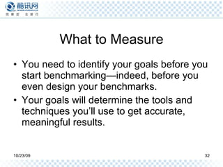 What to Measure You need to identify your goals before you start benchmarking—indeed, before you even design your benchmarks.  Your goals will determine the tools and techniques you’ll use to get accurate, meaningful results.  