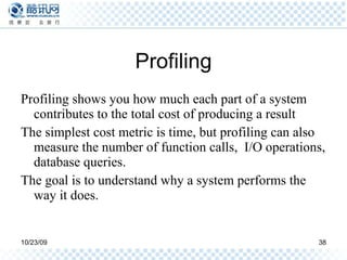 Profiling Profiling shows you how much each part of a system contributes to the total cost of producing a result The simplest cost metric is time, but profiling can also measure the number of function calls,  I/O operations, database queries. The goal is to understand why a system performs the way it does. 