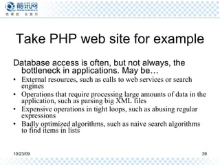 Take PHP web site for example Database access is often, but not always, the bottleneck in applications. May be… External resources, such as calls to web services or search engines Operations that require processing large amounts of data in the application, such as parsing big XML files Expensive operations in tight loops, such as abusing regular expressions Badly optimized algorithms, such as naive search algorithms to find items in lists 