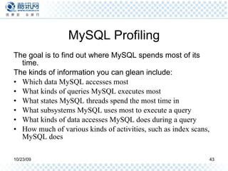MySQL Profiling The goal is to find out where MySQL spends most of its time. The kinds of information you can glean include: Which data MySQL accesses most What kinds of queries MySQL executes most What states MySQL threads spend the most time in What subsystems MySQL uses most to execute a query What kinds of data accesses MySQL does during a query How much of various kinds of activities, such as index scans, MySQL does 