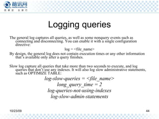 Logging queries The general log captures all queries, as well as some nonquery events such as connecting and disconnecting. You can enable it with a single configuration directive: log = <file_name> By design, the general log does not contain execution times or any other information that’s available only after a query finishes. Slow log capture all queries that take more than two seconds to execute, and log queries that don’t use any indexes. It will also log slow administrative statements, such as OPTIMIZE TABLE: log-slow-queries = <file_name> long_query_time = 2 log-queries-not-using-indexes log-slow-admin-statements 