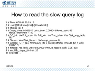 How to read the slow query log 1 # Time: 071031 20:03:16 2 # User@Host: root[root] @ localhost [] 3 # Thread_id: 4 4 # Query_time: 0.503016 Lock_time: 0.000048 Rows_sent: 56 Rows_examined: 1113 5 # QC_Hit: No Full_scan: No Full_join: No Tmp_table: Yes Disk_tmp_table: No 6 # Filesort: Yes Disk_filesort: No Merge_passes: 0 7 # InnoDB_IO_r_ops: 19 InnoDB_IO_r_bytes: 311296 InnoDB_IO_r_wait: 0.382176 8 # InnoDB_rec_lock_wait: 0.000000 InnoDB_queue_wait: 0.067538 9 # InnoDB_pages_distinct: 20 10 SELECT ... 