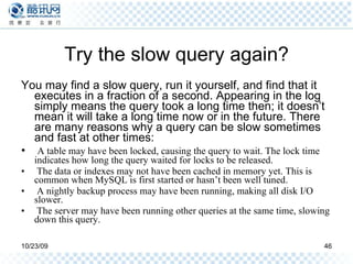 Try the slow query again? You may find a slow query, run it yourself, and find that it executes in a fraction of a second. Appearing in the log simply means the query took a long time then; it doesn’t mean it will take a long time now or in the future. There are many reasons why a query can be slow sometimes and fast at other times: A table may have been locked, causing the query to wait. The lock time indicates how long the query waited for locks to be released. The data or indexes may not have been cached in memory yet. This is common when MySQL is first started or hasn’t been well tuned. A nightly backup process may have been running, making all disk I/O slower. The server may have been running other queries at the same time, slowing down this query. 