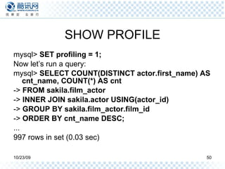 SHOW PROFILE mysql>  SET profiling = 1; Now let’s run a query: mysql>  SELECT COUNT(DISTINCT actor.first_name) AS cnt_name, COUNT(*) AS cnt ->  FROM sakila.film_actor ->  INNER JOIN sakila.actor USING(actor_id) ->  GROUP BY sakila.film_actor.film_id ->  ORDER BY cnt_name DESC; ... 997 rows in set (0.03 sec) 