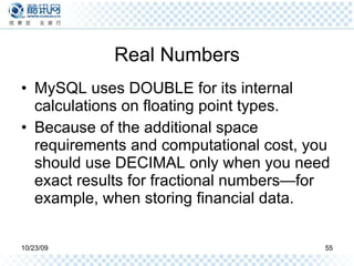 Real Numbers MySQL uses DOUBLE for its internal calculations on floating point types. Because of the additional space requirements and computational cost, you should use DECIMAL only when you need exact results for fractional numbers—for example, when storing financial data. 