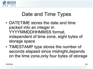 Date and Time Types DATETIME stores the date and time packed into an integer in YYYYMMDDHHMMSS format, independent of time zone, eight bytes of storage space TIMESTAMP type stores the number of seconds elapsed since midnight,depends on the time zone,only four bytes of storage 