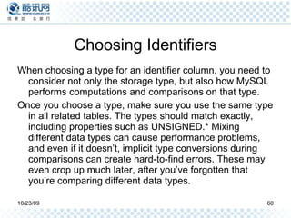 Choosing Identifiers When choosing a type for an identifier column, you need to consider not only the storage type, but also how MySQL performs computations and comparisons on that type.  Once you choose a type, make sure you use the same type in all related tables. The types should match exactly, including properties such as UNSIGNED.* Mixing different data types can cause performance problems, and even if it doesn’t, implicit type conversions during comparisons can create hard-to-find errors. These may even crop up much later, after you’ve forgotten that you’re comparing different data types. 