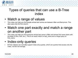 Types of queries that can use a B-Tree index Match a range of values This index can help you find people whose last names are between Allen and Barrymore. This also uses only the first column. Match one part exactly and match a range on another part  This index can help you find everyone whose last name is Allen and whose first name starts with the letter K (Kim, Karl, etc.). This is an exact match on last_name and a range query on first_name. Index-only queries B-Tree indexes can normally support index-only queries, which are queries that access only the index, not the row storage.  