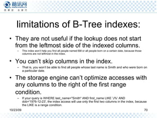 limitations of B-Tree indexes: They are not useful if the lookup does not start from the leftmost side of the indexed columns. This index won’t help you find all people named Bill or all people born on a certain date, because those columns are not leftmost in the index.  You can’t skip columns in the index.   That is, you won’t be able to find all people whose last name is Smith and who were born on a particular date.  The storage engine can’t optimize accesses with any columns to the right of the first range condition.   If your query is WHERE last_name="Smith" AND first_name LIKE 'J%' AND dob='1976-12-23', the index access will use only the first two columns in the index, because the LIKE is a range condition. 