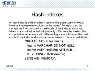 Hash indexes A hash index is built on a hash table and is useful only for exact lookups that use every column in the index.* For each row, the storage engine computes a hash code of the indexed columns, which is a small value that will probably differ from the hash codes computed for other rows with different key values. It stores the hash codes in the index and stores a pointer to each row in a hash table. CREATE TABLE testhash ( fname VARCHAR(50) NOT NULL, lname VARCHAR(50) NOT NULL, KEY USING HASH(fname) ) ENGINE=MEMORY; 