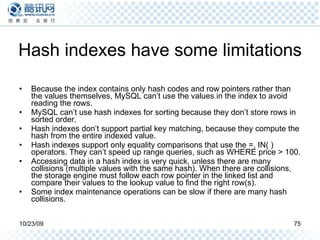 Hash indexes have some limitations Because the index contains only hash codes and row pointers rather than the values themselves, MySQL can’t use the values in the index to avoid reading the rows. MySQL can’t use hash indexes for sorting because they don’t store rows in sorted order. Hash indexes don’t support partial key matching, because they compute the hash from the entire indexed value.  Hash indexes support only equality comparisons that use the =, IN( ) operators. They can’t speed up range queries, such as WHERE price > 100. Accessing data in a hash index is very quick, unless there are many collisions (multiple values with the same hash). When there are collisions, the storage engine must follow each row pointer in the linked list and compare their values to the lookup value to find the right row(s). Some index maintenance operations can be slow if there are many hash collisions. 
